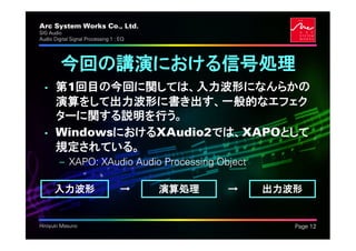 Arc System Works Co., Ltd.                            .
SIG Audio
Audio Digital Signal Processing 1 : EQ




         今回の講演における信号処理
  • 第1回目の今回に関しては、入力波形になんらかの
    演算をして出力波形に書き出す、一般的なエフェク
    ターに関する説明を行う。
  • WindowsにおけるXAudio2では、XAPOとして
    規定されている。
         – XAPO: XAudio Audio Processing Object

      入力波形                          →    演算処理   →   出力波形


Hiroyuki Masuno                                           Page 12
 