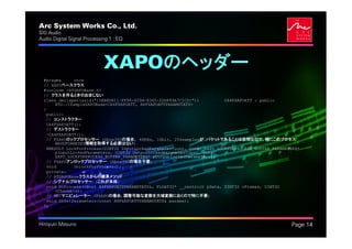 Arc System Works Co., Ltd.                                                                          .
SIG Audio
Audio Digital Signal Processing 1 : EQ




                             XAPOのヘッダー
  #pragma       once
  // XAPOベースクラス
  #include <ATGAPOBase.h>
  // クラスを作るときのおまじない
  class declspec(uuid("{5EB8D611-FF96-429d-8365-2DDF89A7C1CD}"))           CA4FXAPOATT : public
        ATG::CSampleXAPOBase<CA4FXAPOATT, A4FXAPOATTPARAMSTATS>
  {
    public:
    // コンストラクター
    CA4FXAPOATT();
    // デストラクター
    ~CA4FXAPOATT();
    // FXAPOロックプロセッサー (Xbox360の場合, 48KHz, 16bit, 256samplesが1パケットであることは自明なので、特にこのプロセス
        WAVEFORMATEX情報を取得する必要はない)
    HRESULT LockForProcess(UINT32 InputLockedParameterCount, const XAPO_LOCKFORPROCESS_BUFFER_PARAMETERS*
        pInputLockedParameters, UINT32 OutputLockedParameterCount, const
        XAPO_LOCKFORPROCESS_BUFFER_PARAMETERS* pOutputLockedParameters);
    // FXAPOアンロックプロセッサー (Xbox360の場合不要)
    void        UnlockForProcess();
    private:
    // ATGAPOBaseクラスからの継承メソッド
    // シグナルプロセッサー (これが本体)
    void DoProcess(const A4FXAPOATTPARAMSTATS&, FLOAT32* __restrict pData, UINT32 cFrames, UINT32
        cChannels);
    // RPCマニピュレーター (FXAPOの場合、調整可能な変数を大域変数におくので特に不要)
    void OnSetParameters(const A4FXAPOATTPARAMSTATS& params);
  };



Hiroyuki Masuno                                                                                         Page 14
 