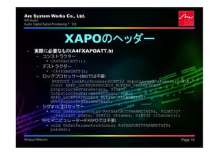 Arc System Works Co., Ltd.                                      .
SIG Audio
Audio Digital Signal Processing 1 : EQ




                             XAPOのヘッダー
  • 実際に必要なもの(A4FXAPOATT.h)
         – コンストラクター
            • CA4FXAPOATT();
         – デストラクター
            • ~CA4FXAPOATT();
         – ロックプロセッサー(360では不要)
            • HRESULT LockForProcess(UINT32 InputLockedParameterCount,
              const XAPO_LOCKFORPROCESS_BUFFER_PARAMETERS*
              pInputLockedParameters, UINT32
              OutputLockedParameterCount, const
              XAPO_LOCKFORPROCESS_BUFFER_PARAMETERS*
              pOutputLockedParameters);
         – シグナルプロセッサー
            • void DoProcess(const A4FXAPOATTPARAMSTATS&, FLOAT32*
              __restrict pData, UINT32 cFrames, UINT32 cChannels);
         – RPCマニピュレーター(FXAPOでは不要)
            • void OnSetParameters(const A4FXAPOATTPARAMSTATS&
              params);

Hiroyuki Masuno                                                     Page 15
 