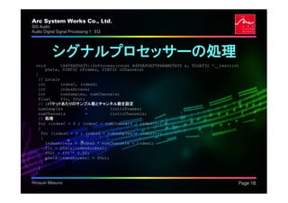 Arc System Works Co., Ltd.                                                          .
SIG Audio
Audio Digital Signal Processing 1 : EQ




           シグナルプロセッサーの処理
  void        CA4FXAPOATT::DoProcess(const A4FXAPOATTPARAMSTATS &, FLOAT32 *__restrict
        pData, UINT32 cFrames, UINT32 cChannels)
  {
    // Locals
    int       indexC, indexS;
    int       indexAccess;
    int       numSamples, numChannels;
    float     fIn, fOut;
    // 1パケットあたりのサンプル数とチャンネル数を設定
    numSamples          =          (int)cFrames;
    numChannels         =          (int)cChannels;
    // 処理
    for (indexC = 0 ; indexC < numChannels ; indexC++)
    {
      for (indexS = 0 ; indexS < numSamples ; indexS++)
      {
        indexAccess = indexS * numChannels + indexC;
        fIn = pData[indexAccess];
        fOut = fIn * 0.5f;
        pData[indexAccess] = fOut;
      }
    }
  }

Hiroyuki Masuno                                                                         Page 16
 