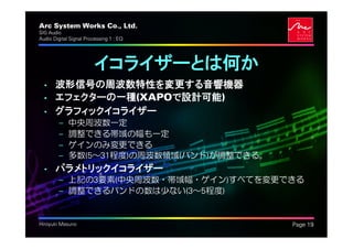 Arc System Works Co., Ltd.                  .
SIG Audio
Audio Digital Signal Processing 1 : EQ




                         イコライザーとは何か
  • 波形信号の周波数特性を変更する音響機器
  • エフェクターの一種(XAPOで設計可能)
  • グラフィックイコライザー
         –   中央周波数一定
         –   調整できる帯域の幅も一定
         –   ゲインのみ変更できる
         –   多数(5～31程度)の周波数領域(バンド)が調整できる。
  • パラメトリックイコライザー
         – 上記の3要素(中央周波数・帯域幅・ゲイン)すべてを変更できる
         – 調整できるバンドの数は少ない(3～5程度)


Hiroyuki Masuno                                 Page 19
 