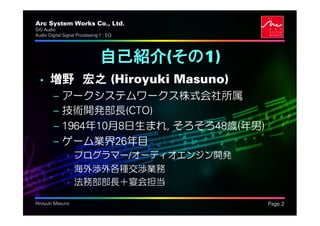 Arc System Works Co., Ltd.                  .
SIG Audio
Audio Digital Signal Processing 1 : EQ




                                自己紹介(その1)
  • 増野 宏之 (Hiroyuki Masuno)
         –   アークシステムワークス株式会社所属
         –   技術開発部長(CTO)
         –   1964年10月8日生まれ, そろそろ48歳(年男)
         –   ゲーム業界26年目
               • プログラマー/オーディオエンジン開発
               • 海外渉外各種交渉業務
               • 法務部部長＋宴会担当

Hiroyuki Masuno                                 Page 2
 