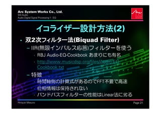 Arc System Works Co., Ltd.                                 .
SIG Audio
Audio Digital Signal Processing 1 : EQ




                  イコライザー設計方法(2)
  • 双2次フィルター法(Biquad Filter)
         – IIR(無限インパルス応答)フィルターを使う
               • RBJ Audio-EQ-Cookbook あまりにも有名
               • http://www.musicdsp.org/files/Audio-EQ-
                 Cookbook.txt
         – 特徴
               • 時間軸側の計算式があるのでFFT不要で高速
               • 位相情報は保持されない
               • バンドパスフィルターの性能はLinear法に劣る
Hiroyuki Masuno                                                Page 21
 