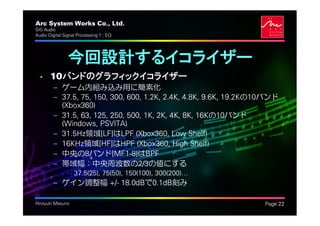 Arc System Works Co., Ltd.                                        .
SIG Audio
Audio Digital Signal Processing 1 : EQ




                今回設計するイコライザー
  • 10バンドのグラフィックイコライザー
         – ゲーム内組み込み用に簡素化
         – 37.5, 75, 150, 300, 600, 1.2K, 2.4K, 4.8K, 9.6K, 19.2Kの10バンド
           (Xbox360)
         – 31.5, 63, 125, 250, 500, 1K, 2K, 4K, 8K, 16Kの10バンド
           (Windows, PSVITA)
         – 31.5Hz領域[LF]はLPF (Xbox360, Low Shelf)
         – 16KHz領域[HF]はHPF (Xbox360, High Shelf)
         – 中央の8バンド[MF1-8]はBPF
         – 帯域幅：中央周波数の2/3の値にする
               • 37.5(25), 75(50), 150(100), 300(200)⁄
         – ゲイン調整幅 +/- 18.0dBで0.1dB刻み

Hiroyuki Masuno                                                       Page 22
 
