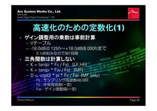 Arc System Works Co., Ltd.                        .
SIG Audio
Audio Digital Signal Processing 1 : EQ




               高速化のための定数化(1)
  • ゲイン調整用の乗数は事前計算
         – Vテーブル
         – -18.0dB(0.125f)～+18.0dB(8.000f)まで
               • 0.1dB刻みなので361段階
  • 三角関数は計算しない
         – K = tan(pi * Fc / Fs) [LF,HF]
         – K = tan(pi * Fw / Fs) [MF]
         – D = -cos(2 * pi * Fc / Fs) [MF only]
               • Fs : サンプリング周波数48,000
               • Fc : 中央周波数(一定)
               • Fw : ゲイン調整幅(一定)

Hiroyuki Masuno                                       Page 24
 