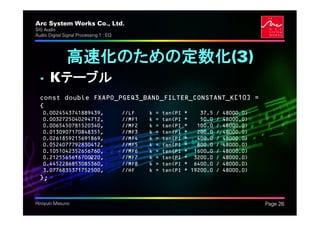 Arc System Works Co., Ltd.                                                                   .
SIG Audio
Audio Digital Signal Processing 1 : EQ




               高速化のための定数化(3)
  • Kテーブル
  const double FXAPO_PGEQ3_BAND_FILTER_CONSTANT_K[10] =
  {
   0.0024543741889439,                   //LF    k   =   tan(PI   *    37.5   /   48000.0)
   0.0032725040294712,                   //MF1   k   =   tan(PI   *    50.0   /   48000.0)
   0.0065450781520340,                   //MF2   k   =   tan(PI   *   100.0   /   48000.0)
   0.0130907170848351,                   //MF3   k   =   tan(PI   *   200.0   /   48000.0)
   0.0261859215691869,                   //MF4   k   =   tan(PI   *   400.0   /   48000.0)
   0.0524077792830412,                   //MF5   k   =   tan(PI   *   800.0   /   48000.0)
   0.1051042352656760,                   //MF6   k   =   tan(PI   * 1600.0    /   48000.0)
   0.2125565616700220,                   //MF7   k   =   tan(PI   * 3200.0    /   48000.0)
   0.4452286853085360,                   //MF8   k   =   tan(PI   * 6400.0    /   48000.0)
   3.0776835371752500,                   //HF    k   =   tan(PI   * 19200.0   /   48000.0)
  };


Hiroyuki Masuno                                                                                  Page 26
 