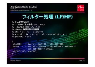 Arc System Works Co., Ltd.                               .
SIG Audio
Audio Digital Signal Processing 1 : EQ




                   フィルター処理 (LF/HF)
  // シェルフフィルタ
  // iC:チャンネル番号(0—L, 1—R)
  // iB:バンドID(0—LF, 9—HF)
  // dWave:処理波形の波高値
  // xhn = w - (a - z(prev))
  // w = h2 * (w + ((xhn * a) + z(prev))) + w
  // z(next) = xhn

  {
   xhn[iB]   = dWave - (aa[iB] * z0[iC][iB]);
   dWave     = h2[iB] * (dWave + ((xhn[iB] * aa[iB]) +
               z0[iC][iB])) + dWave;
   z0[iC][iB]= xhn[iB];
  }


Hiroyuki Masuno                                              Page 29
 