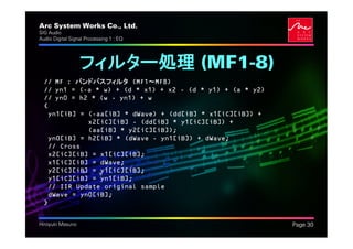Arc System Works Co., Ltd.                                  .
SIG Audio
Audio Digital Signal Processing 1 : EQ




                  フィルター処理 (MF1-8)
  // MF : バンドパスフィルタ (MF1～MF8)
  // yn1 = (-a * w) + (d * x1) + x2 - (d * y1) + (a * y2)
  // yn0 = h2 * (w - yn1) + w
  {
   yn1[iB] = (-aa[iB] * dWave) + (dd[iB] * x1[iC][iB]) +
             x2[iC][iB] - (dd[iB] * y1[iC][iB]) +
             (aa[iB] * y2[iC][iB]);
   yn0[iB] = h2[iB] * (dWave - yn1[iB]) + dWave;
   // Cross
   x2[iC][iB] = x1[iC][iB];
   x1[iC][iB] = dWave;
   y2[iC][iB] = y1[iC][iB];
   y1[iC][iB] = yn1[iB];
   // IIR Update original sample
   dWave = yn0[iB];
  }


Hiroyuki Masuno                                                 Page 30
 