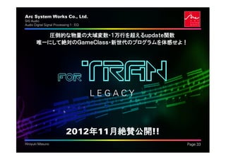 Arc System Works Co., Ltd.                        .
SIG Audio
Audio Digital Signal Processing 1 : EQ


          圧倒的な物量の大域変数・１万行を超えるｕｐｄａｔｅ関数
        唯一にして絶対のＧａｍｅＣｌａｓｓ・新世代のプログラムを体感せよ！




                       FOR               TRAN
                                         LEGACY



                             2012年11月絶賛公開!!
Hiroyuki Masuno                                       Page 33
 