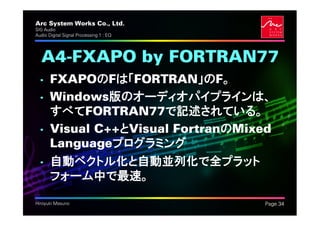 Arc System Works Co., Ltd.               .
SIG Audio
Audio Digital Signal Processing 1 : EQ




  A4-FXAPO by FORTRAN77
  • FXAPOのFは「FORTRAN」のF。
  • Windows版のオーディオパイプラインは、
    すべてFORTRAN77で記述されている。
  • Visual C++とVisual FortranのMixed
    Languageプログラミング
  • 自動ベクトル化と自動並列化で全プラット
    フォーム中で最速。

Hiroyuki Masuno                              Page 34
 