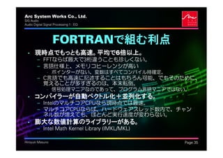 Arc System Works Co., Ltd.                        .
SIG Audio
Audio Digital Signal Processing 1 : EQ




                   FORTRANで組む利点
  • 現時点でもっとも高速。平均で6倍以上。
         – FFTならば最大で3桁違うことも珍しくない。
         – 言語仕様上、メモリコヒーレンシが高い
               • ポインターがない、変数はすべてコンパイル時確定。
         – C言語でも高速に記述することはもちろん可能、でもそのために、
           覚えることが多すぎるのは、本末転倒。
               • 信号処理マニアなのであって、プログラム言語マニアではない。
  • コンパイラーが自動ベクトル化＋並列化する。
         – IntelのマルチコアCPUなら現時点では最速。
         – マルチコアCPUならば、ハードウェアスレッド数内で、チャン
           ネル数が増えても、ほとんど実行速度が変わらない。
  • 膨大な数値計算のライブラリーがある。
         – Intel Math Kernel Library (IMKL/MKL)

Hiroyuki Masuno                                       Page 35
 