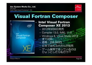 Arc System Works Co., Ltd.                                             .
SIG Audio
Audio Digital Signal Processing 1 : EQ




       Visual Fortran Composer
                                         • Intel Visual Fortran
                                           Composer XE 2013
                                           – 2012年9月6日発売
                                           – Compiler 13.0, IMKL 11.0
                                           – Windows 8, Visual Studio 2012
                                             まで対応
                                           – 価格：258,300円
                                           – 日本ではXLSoftさんが販売
                                           – ゲーム業界で持っているのは
                                             ひょっとしたら私だけ??

Hiroyuki Masuno                                                            Page 36
 