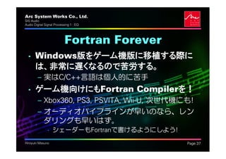 Arc System Works Co., Ltd.                    .
SIG Audio
Audio Digital Signal Processing 1 : EQ




                            Fortran Forever
  • Windows版をゲーム機版に移植する際に
    は、非常に遅くなるので苦労する。
         – 実はC/C++言語は個人的に苦手
  • ゲーム機向けにもFortran Compilerを！
         – Xbox360, PS3, PSVITA, Wii-U, 次世代機にも!
         – オーディオパイプラインが早いのなら、レン
           ダリングも早いはず。
               • シェーダーもFortranで書けるようにしよう!
Hiroyuki Masuno                                   Page 37
 