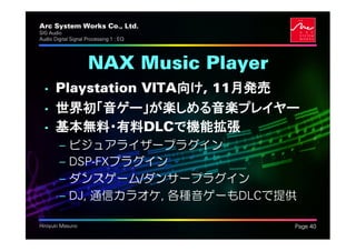 Arc System Works Co., Ltd.               .
SIG Audio
Audio Digital Signal Processing 1 : EQ




                     NAX Music Player
  • Playstation VITA向け, 11月発売
  • 世界初「音ゲー」が楽しめる音楽プレイヤー
  • 基本無料・有料DLCで機能拡張
         –   ビジュアライザープラグイン
         –   DSP-FXプラグイン
         –   ダンスゲーム/ダンサープラグイン
         –   DJ, 通信カラオケ, 各種音ゲーもDLCで提供

Hiroyuki Masuno                              Page 40
 
