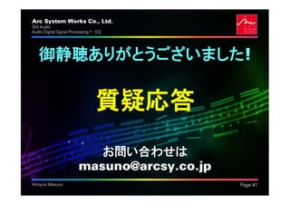Arc System Works Co., Ltd.                    .
SIG Audio
Audio Digital Signal Processing 1 : EQ




   御静聴ありがとうございました!

                                   質疑応答
                            お問い合わせは
                         masuno@arcsy.co.jp
Hiroyuki Masuno                                   Page 41
 