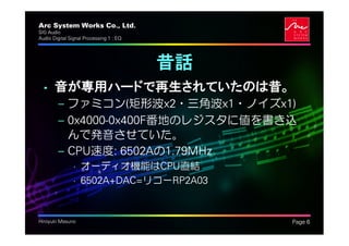 Arc System Works Co., Ltd.                    .
SIG Audio
Audio Digital Signal Processing 1 : EQ




                                         昔話
  • 音が専用ハードで再生されていたのは昔。
         – ファミコン(矩形波x2・三角波x1・ノイズx1)
         – 0x4000-0x400F番地のレジスタに値を書き込
           んで発音させていた。
         – CPU速度: 6502Aの1.79MHz
               • オーディオ機能はCPU直結
               • 6502A+DAC=リコーRP2A03


Hiroyuki Masuno                                   Page 6
 