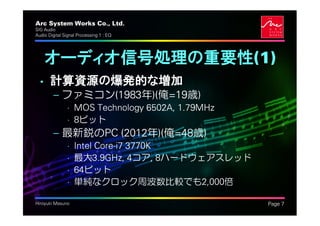 Arc System Works Co., Ltd.                       .
SIG Audio
Audio Digital Signal Processing 1 : EQ




    オーディオ信号処理の重要性(1)
  • 計算資源の爆発的な増加
         – ファミコン(1983年)(俺=19歳)
               • MOS Technology 6502A, 1.79MHz
               • 8ビット
         – 最新鋭のPC (2012年)(俺=48歳)
               •   Intel Core-i7 3770K
               •   最大3.9GHz, 4コア, 8ハードウェアスレッド
               •   64ビット
               •   単純なクロック周波数比較でも2,000倍

Hiroyuki Masuno                                      Page 7
 
