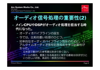Arc System Works Co., Ltd.               .
SIG Audio
Audio Digital Signal Processing 1 : EQ




    オーディオ信号処理の重要性(2)
  • メインCPUやDSPがオーディオ処理を担当する時
    代になった。
         – オーディオパイプラインの誕生
         – 今では、比較的重い処理のひとつ。
         – 効率的なオーディオパイプライン設計のために、リ
           アルタイムオーディオ信号処理技術を学ぶ必要性が
           生じた。
               • 日本語で書かれた参考書はあまり多くない。
               • ゲームの場合、重要となる高速化に関する書籍はほぼゼロと
                 いう悲しい状態。高速化→表現力の向上
Hiroyuki Masuno                              Page 8
 