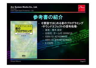 Arc System Works Co., Ltd.                                              .
SIG Audio
Audio Digital Signal Processing 1 : EQ




                                     参考書の紹介
                                         • C言語ではじめる音のプログラミング
                                           -サウンドエフェクトの信号処理-
                                          –   著者：青木 直史
                                          –   出版社: オーム社 (2008/12)
                                          –   ISBN-10: 4274206505
                                          –   ISBN-13: 978-4274206504
                                          –   2,730円




Hiroyuki Masuno                                                             Page 9
 