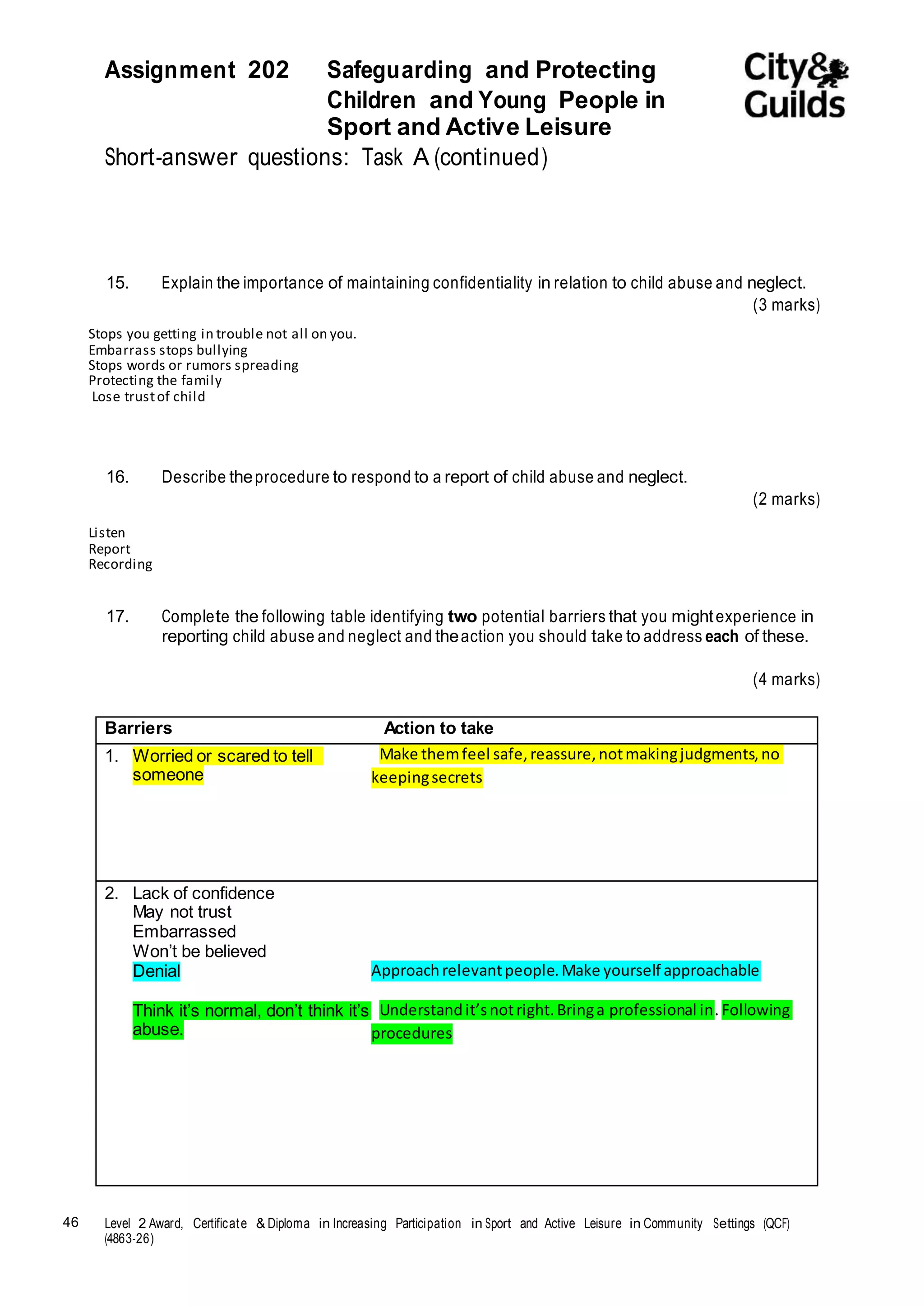Assignment 202 Safeguarding and Protecting 
46 Level 2 Award, Certificate & Diploma in Increasing Participation in Sport and Active Leisure in Community Settings (QCF) 
(4863-26) 
Children and Young People in 
Sport and Active Leisure 
Short-answer questions: Task A (continued) 
15. Explain the importance of maintaining confidentiality in relation to child abuse and neglect. 
(3 marks) 
Stops you getting in trouble not all on you. 
Embarrass stops bullying 
Stops words or rumors spreading 
Protecting the family 
Lose trust of child 
16. Describe the procedure to respond to a report of child abuse and neglect. 
(2 marks) 
Listen 
Report 
Recording 
17. Complete the following table identifying two potential barriers that you might experience in 
reporting child abuse and neglect and the action you should take to address each of these. 
(4 marks) 
Barriers Action to take 
1. Worried or scared to tell 
someone 
Make them feel safe, reassure, not making judgments, no 
keeping secrets 
2. Lack of confidence 
May not trust 
Embarrassed 
Won’t be believed 
Denial 
Think it’s normal, don’t think it’s 
abuse. 
Approach relevant people. Make yourself approachable 
Understand it’s not right. Bring a professional in. Following 
procedures 
 