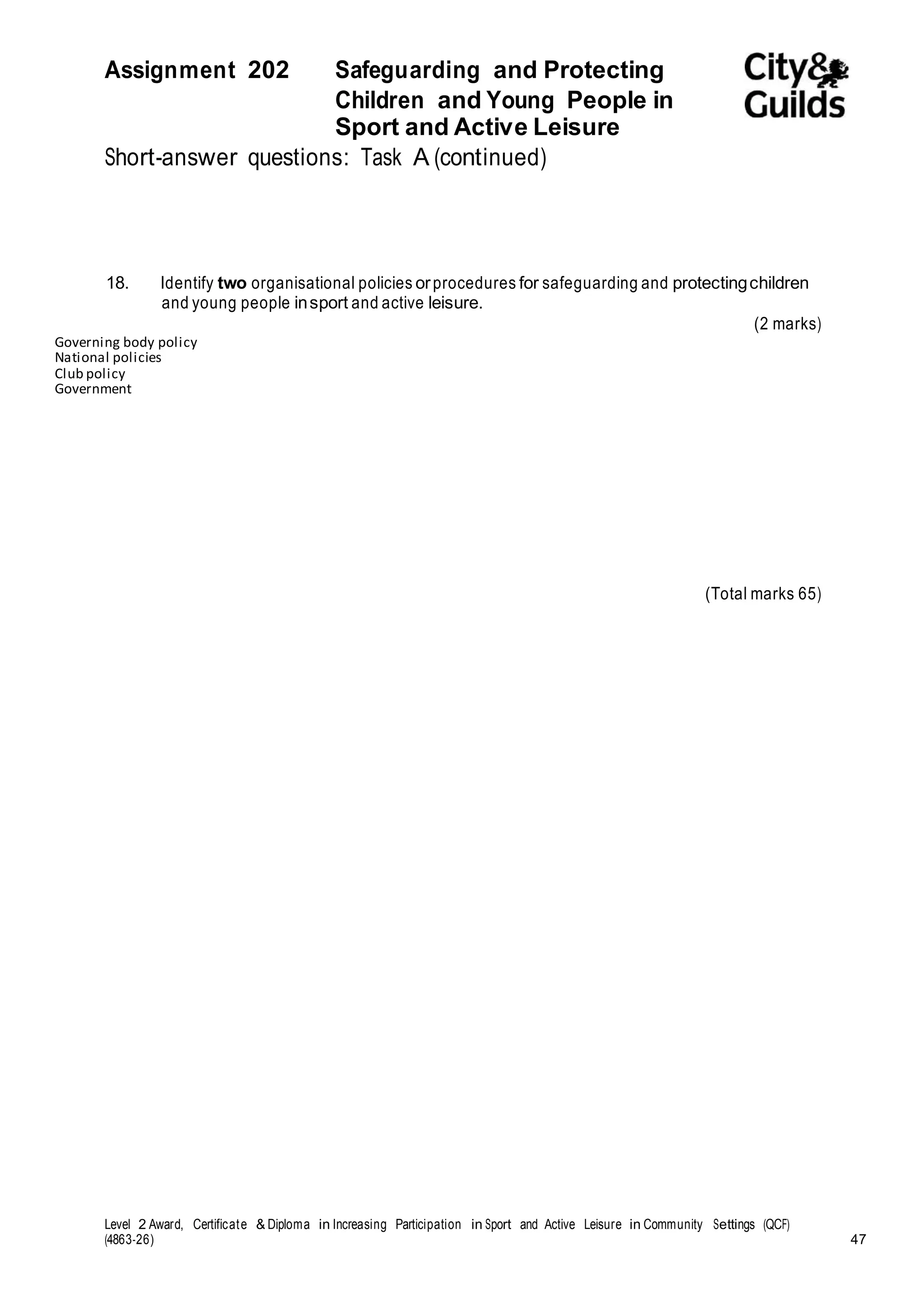 Assignment 202 Safeguarding and Protecting 
Children and Young People in 
Sport and Active Leisure 
Short-answer questions: Task A (continued) 
18. Identify two organisational policies or procedures for safeguarding and protecting children 
and young people in sport and active leisure. 
(2 marks) 
Governing body policy 
National policies 
Club policy 
Government 
(Total marks 65) 
Level 2 Award, Certificate & Diploma in Increasing Participation in Sport and Active Leisure in Community Settings (QCF) 
(4863-26) 47 
 