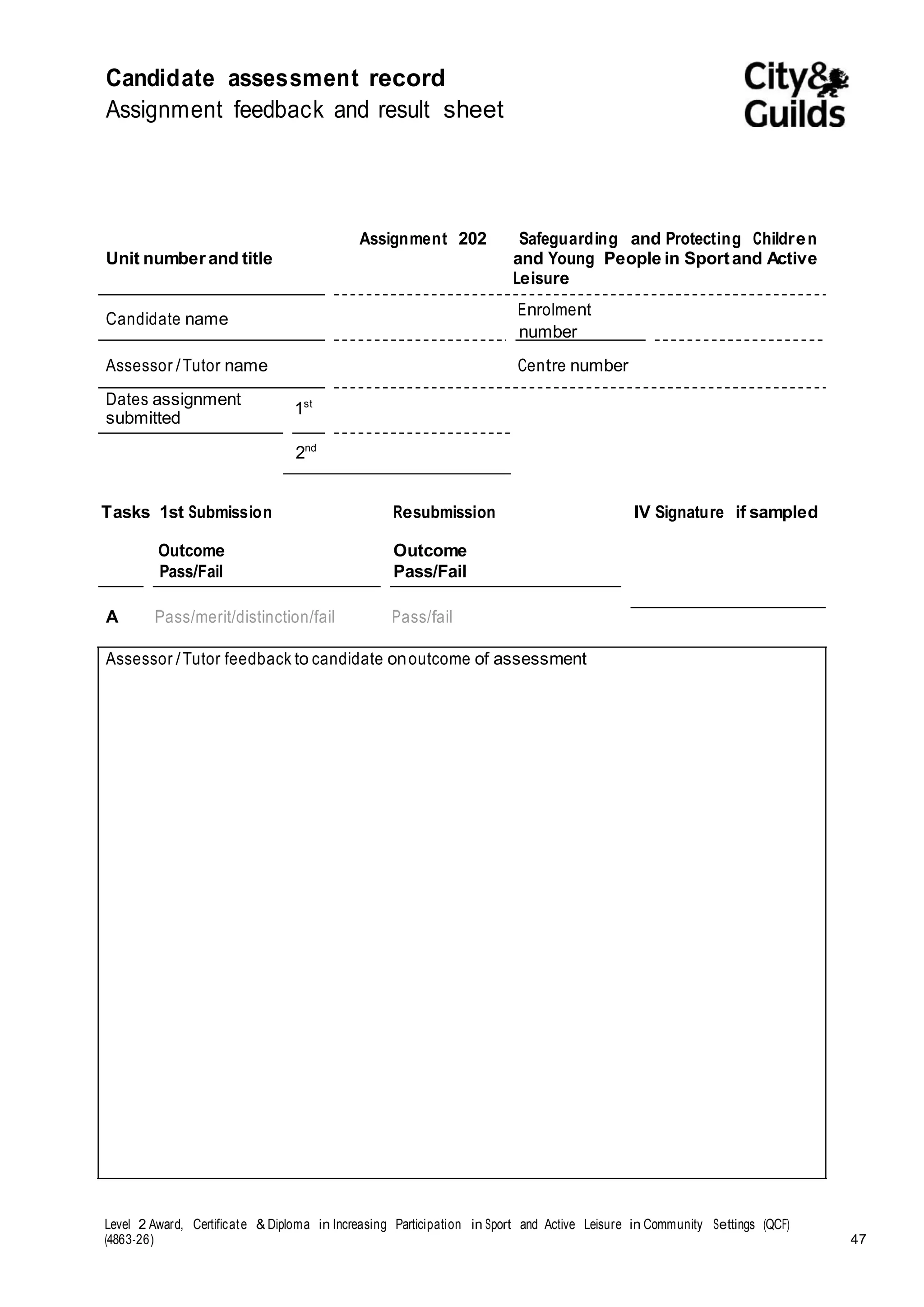 Candidate assessment record 
Assignment feedback and result sheet 
Unit number and title 
Assignment 202 Safeguarding and Protecting Children 
and Young People in Sport and Active 
Leisure 
Candidate name 
Enrolment 
number 
Assessor / Tutor name Centre number 
Dates assignment 1 
st 
submitted 
2nd 
Tasks 1st Submission 
Outcome 
Pass/Fail 
Resubmission 
Outcome 
Pass/Fail 
IV Signature if sampled 
A Pass/merit/distinction/fail Pass/fail 
Assessor / Tutor feedback to candidate on outcome of assessment 
Level 2 Award, Certificate & Diploma in Increasing Participation in Sport and Active Leisure in Community Settings (QCF) 
(4863-26) 47 
 