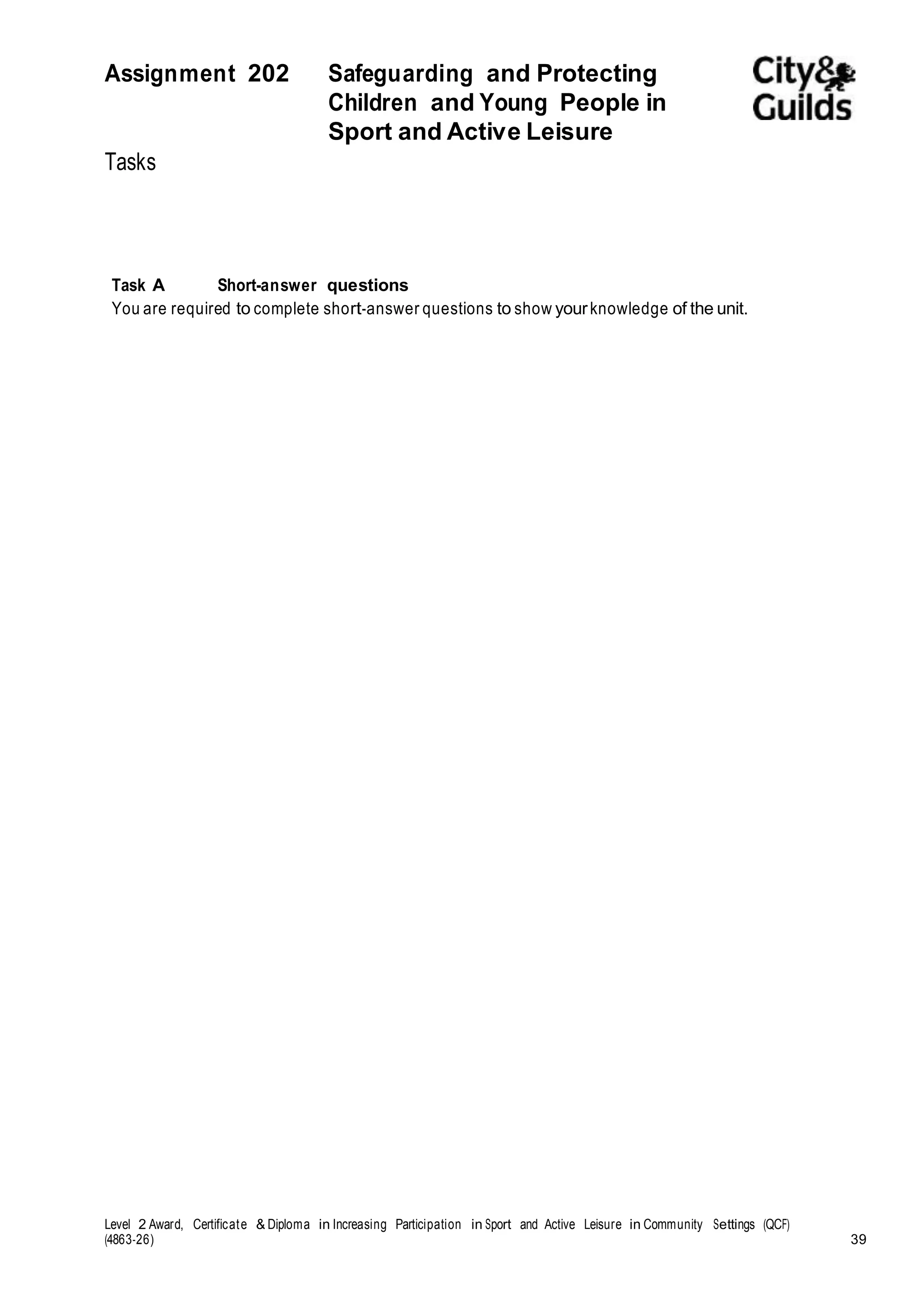 Assignment 202 Safeguarding and Protecting 
Children and Young People in 
Sport and Active Leisure 
Tasks 
Task A Short-answer questions 
You are required to complete short-answer questions to show your knowledge of the unit. 
Level 2 Award, Certificate & Diploma in Increasing Participation in Sport and Active Leisure in Community Settings (QCF) 
(4863-26) 39 
 
