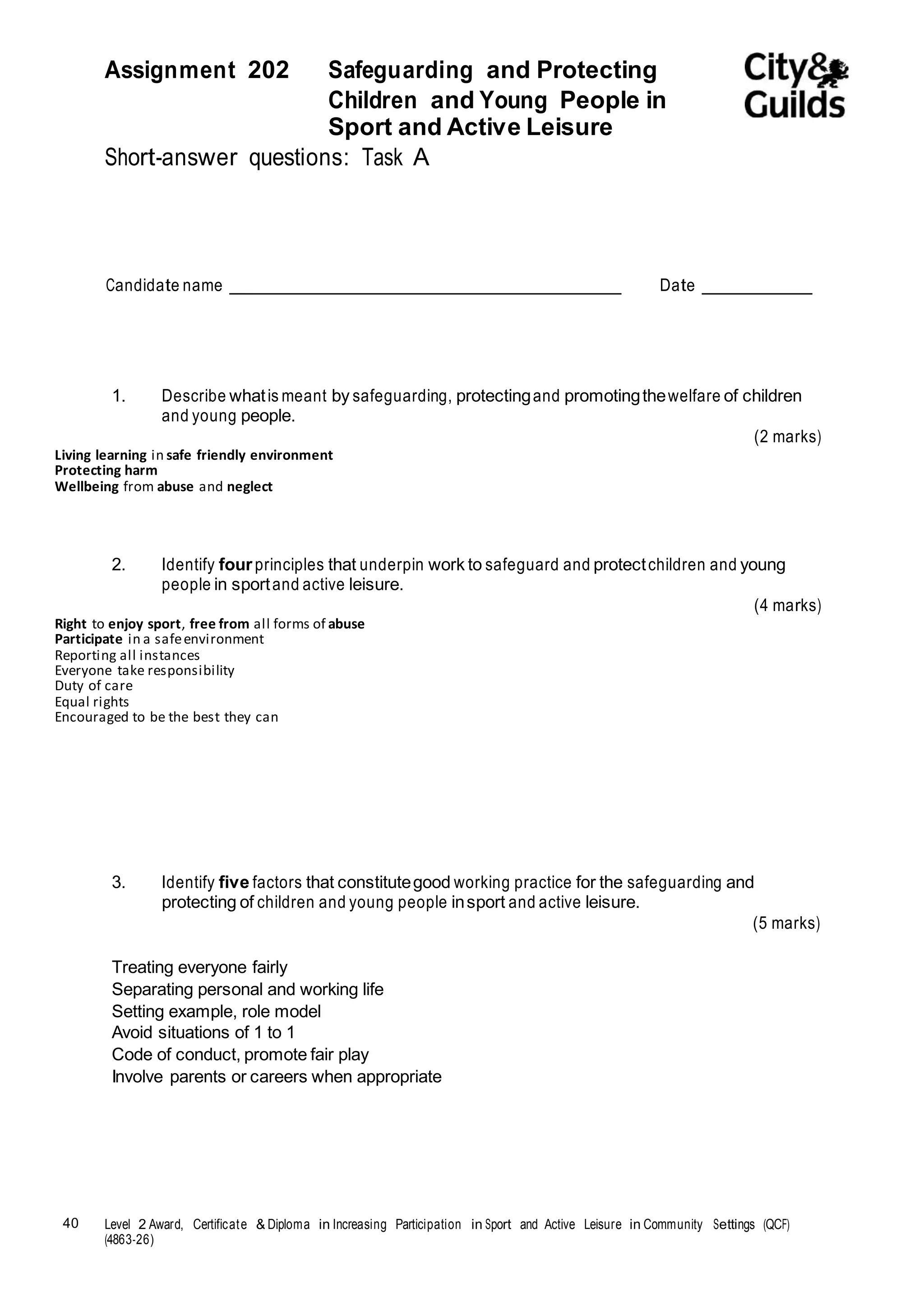 Assignment 202 Safeguarding and Protecting 
40 Level 2 Award, Certificate & Diploma in Increasing Participation in Sport and Active Leisure in Community Settings (QCF) 
(4863-26) 
Children and Young People in 
Sport and Active Leisure 
Short-answer questions: Task A 
Candidate name Date 
1. Describe what is meant by safeguarding, protecting and promoting the welfare of children 
and young people. 
(2 marks) 
Living learning in safe friendly environment 
Protecting harm 
Wellbeing from abuse and neglect 
2. Identify four principles that underpin work to safeguard and protect children and young 
people in sport and active leisure. 
(4 marks) 
Right to enjoy sport, free from all forms of abuse 
Participate in a safe environment 
Reporting all instances 
Everyone take responsibility 
Duty of care 
Equal rights 
Encouraged to be the best they can 
3. Identify five factors that constitute good working practice for the safeguarding and 
protecting of children and young people in sport and active leisure. 
Treating everyone fairly 
Separating personal and working life 
Setting example, role model 
Avoid situations of 1 to 1 
Code of conduct, promote fair play 
Involve parents or careers when appropriate 
(5 marks) 
 