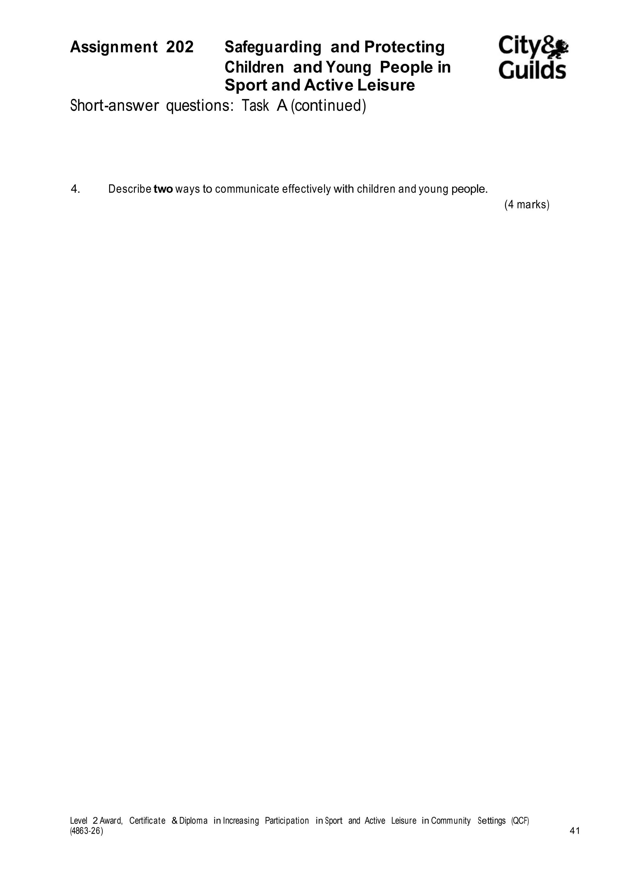 Assignment 202 Safeguarding and Protecting 
Children and Young People in 
Sport and Active Leisure 
Short-answer questions: Task A (continued) 
4. Describe two ways to communicate effectively with children and young people. 
(4 marks) 
Level 2 Award, Certificate & Diploma in Increasing Participation in Sport and Active Leisure in Community Settings (QCF) 
(4863-26) 41 
 