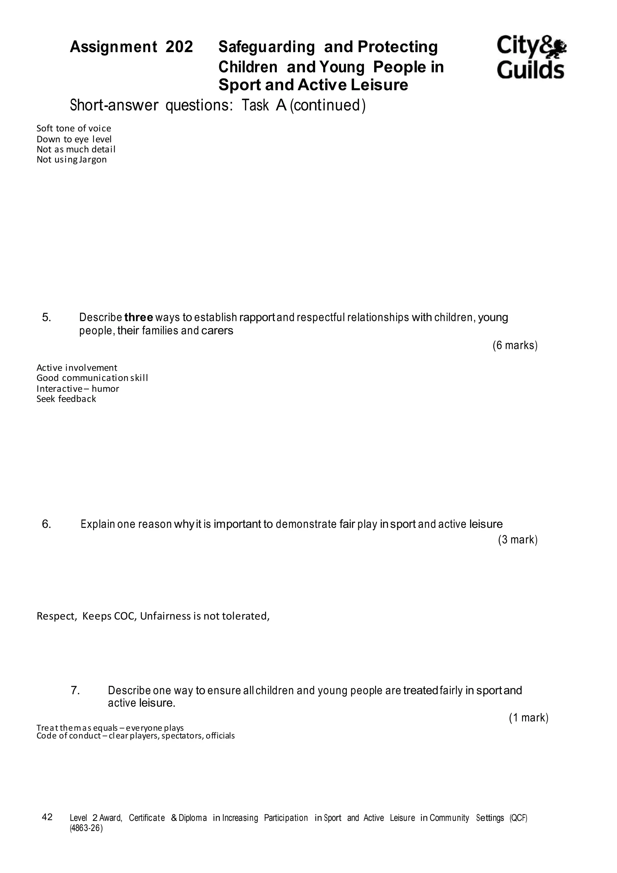 Assignment 202 Safeguarding and Protecting 
42 Level 2 Award, Certificate & Diploma in Increasing Participation in Sport and Active Leisure in Community Settings (QCF) 
(4863-26) 
Children and Young People in 
Sport and Active Leisure 
Short-answer questions: Task A (continued) 
Soft tone of voice 
Down to eye level 
Not as much detail 
Not using Jargon 
5. Describe three ways to establish rapport and respectful relationships with children, young 
people, their families and carers 
(6 marks) 
Active involvement 
Good communication skill 
Interactive – humor 
Seek feedback 
6. Explain one reason why it is important to demonstrate fair play in sport and active leisure 
(3 mark) 
Respect, Keeps COC, Unfairness is not tolerated, 
7. Describe one way to ensure all children and young people are treated fairly in sport and 
active leisure. 
(1 mark) 
Treat them as equals – everyone plays 
Code of conduct – clear players, spectators, officials 
 