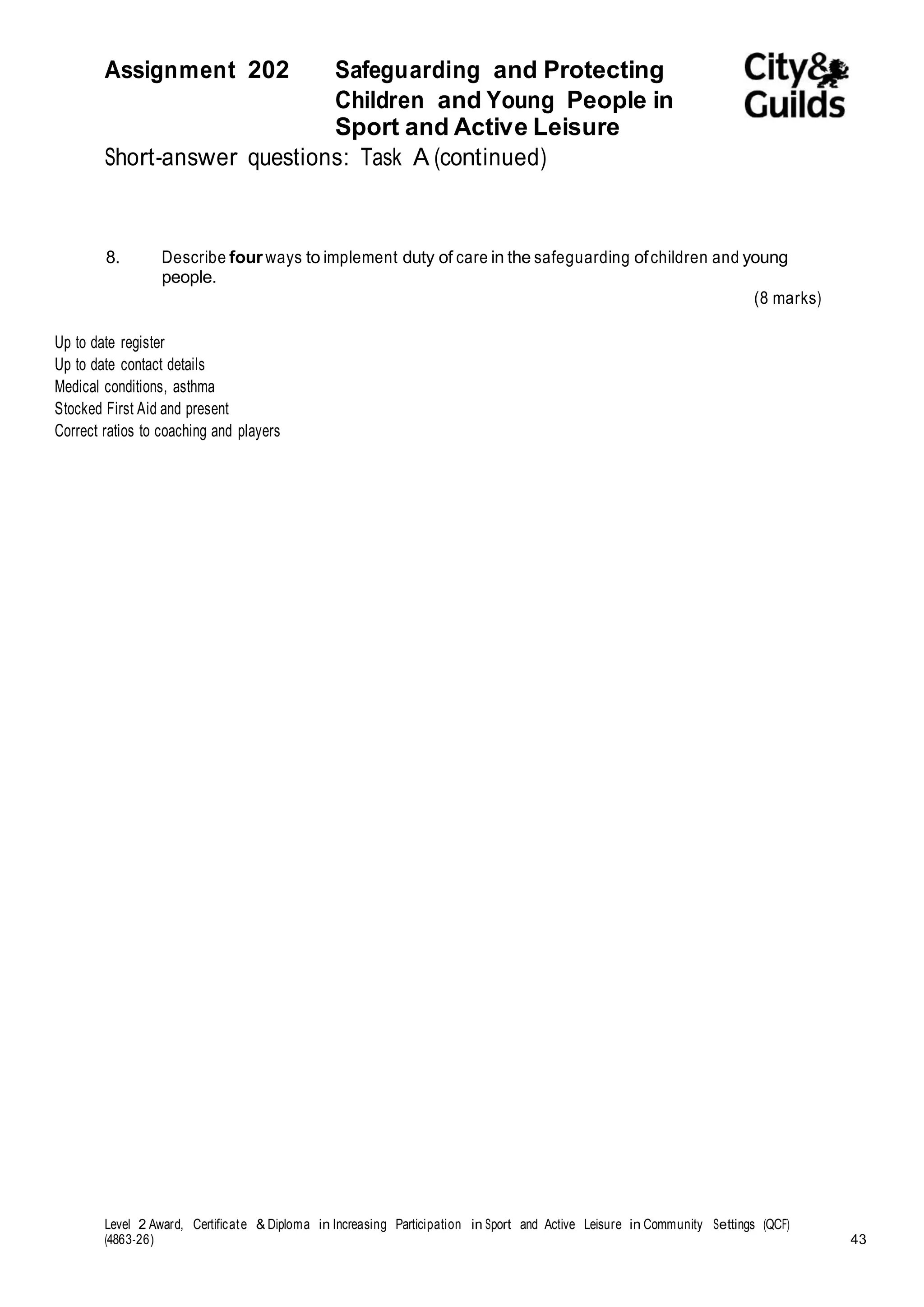 Assignment 202 Safeguarding and Protecting 
Children and Young People in 
Sport and Active Leisure 
Short-answer questions: Task A (continued) 
8. Describe four ways to implement duty of care in the safeguarding of children and young 
people. 
(8 marks) 
Up to date register 
Up to date contact details 
Medical conditions, asthma 
Stocked First Aid and present 
Correct ratios to coaching and players 
Level 2 Award, Certificate & Diploma in Increasing Participation in Sport and Active Leisure in Community Settings (QCF) 
(4863-26) 43 
 
