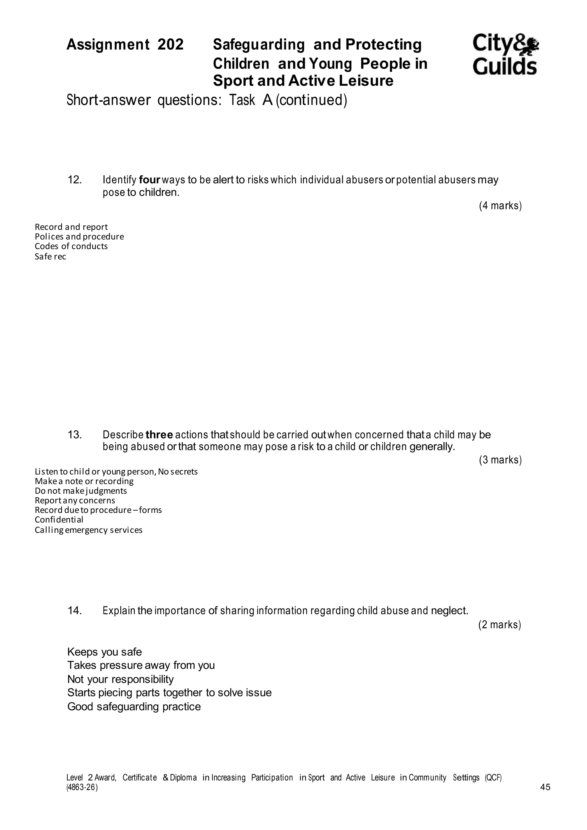 Assignment 202 Safeguarding and Protecting 
Children and Young People in 
Sport and Active Leisure 
Short-answer questions: Task A (continued) 
12. Identify four ways to be alert to risks which individual abusers or potential abusers may 
pose to children. 
(4 marks) 
Record and report 
Polices and procedure 
Codes of conducts 
Safe rec 
13. Describe three actions that should be carried out when concerned that a child may be 
being abused or that someone may pose a risk to a child or children generally. 
(3 marks) 
Listen to child or young person, No secrets 
Make a note or recording 
Do not make judgments 
Report any concerns 
Record due to procedure – forms 
Confidential 
Calling emergency services 
14. Explain the importance of sharing information regarding child abuse and neglect. 
Keeps you safe 
Takes pressure away from you 
Not your responsibility 
Starts piecing parts together to solve issue 
Good safeguarding practice 
(2 marks) 
Level 2 Award, Certificate & Diploma in Increasing Participation in Sport and Active Leisure in Community Settings (QCF) 
(4863-26) 45 
 