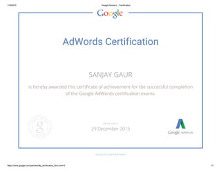 1/15/2015 Google Partners ­ Certification
https://www.google.com/partners/#p_certification_html;cert=0 1/1
AdWords Certification
SANJAY GAUR
is hereby awarded this certificate of achievement for the successful completion
of the Google AdWords certification exams.
GOOGLE.COM/PARTNERS
VALID UNTIL
29 December 2015
 