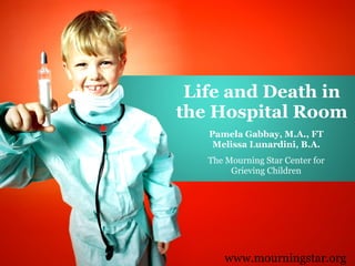 Life and Death in the Hospital Room Pamela Gabbay, M.A., FT Melissa Lunardini, B.A. The Mourning Star Center for Grieving Children www.mourningstar.org 