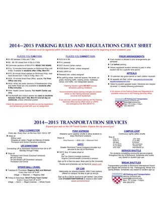 2014—2015 PARKING RULES AND REGULATIONS CHEAT SHEET
All vehicles must be registered within 24 hours of arriving to campus and at the beginning of each academic year.
PLACES YOU CAN PARK
B1-B2 between 5:00p and 7:30a
B5 - B6, B5 closes from 4:00p to 2:00a
Commuter sections of R8 & R10. READ THE SIGNS.
R14, 10-minutes timed spaces on Richmond Way until
9:00p. Available to students after 3:00p, Mon-Fri.
R19, 30-minute timed spaces on Richmond Way, near
Sara Brunet from 7:30a to 5:00p, Mon—Fri.
W30, 10-minute timed Post Office spaces. For Post
Office use only.
W33—W34, the visitor sections of Westhampton Way
and Keller Road are only available to students after
9:00p everyday.
W44, Health Center Spaces. For Health Center use
only.
Faculty/staff and visitors spaces are open to students
between 5:00p and 7:30a, Mon-Fri and all day on
weekends, unless otherwise posted.
Check the placement card, handed out during registration
and familiarize yourself with your lot assignment.
PLACES YOU CANNOT PARK
AUX lot in B6
R14 Lakeside
W37 Alumni Center visitors
W38 Modlin Center, unless assigned
W45 URPD lot
Resident lots, unless assigned
No parking areas, reserved spaces, fire lanes, on
grass, blocking traffic, loading zones, roadways,
ramps, and traffic, non-designated spaces
Flashing Hazard Lights DO NOT excuse
temporary parking violations.
Announcements about parking changes are posted
online on the Parking Services website,
via email and Spiderbyte
If you are ever unsure about parking call the Parking
Services office during office hours or URPD
non-emergency line 804-289-8715.
PRIOR ARRANGEMENTS
 Each student is allowed 4 prior arrangements per
semester
 Call before parking
 Allows registered student vehicles to park in other
student lots for a specific time period
APPEALS
 10-calendar day grace period on each citation received
 All appeals are filed online: www.parking.richmond.edu/
regulations/appeal-form.html
 Heard by student appeals board. Decisions are relayed
via email 1-2 weeks following submission.
A full version of the Parking Rules and Regulations is
available online and in the Parking Services office.
UR Parking and Transportation
parking.richmond.edu
parking@richmond.edu
Mon– Fri, 8:30a—7:00pm
804-289-8703
DAILY CONNECTOR
Every day. Every hour, on the hour from 10A to 10P
Stops at:
Willow Lawn
Shoppes at Libbie (Target and Barnes & Noble)
Thompson and Grove (Carytown entrance)
UR DOWNTOWN
Connecting UR to Downtown Richmond from 9A to 5P,
Monday through Friday.
Stops at:
Thompson and Grove (Carytown entrance)
8th and Grace
7th and Broad (UR Downtown campus)
Thompson and Grove
SPIDER MALL CRAWL
Tuesdays & Thursdays, Regency Mall and Walmart:
Every hour from 4P to 6P
Village → Walmart → Regency Mall
Fridays & Saturdays, Short Pump Town Center:
Every 2 hours from 2P to 6:P
Village → Dick’s → Regal Cinemas → Whole Foods
SERVICE SHUTTLE
For students completing community service projects
throughout the city of Richmond. Schedules and routes
vary based on student sign-ups
BREAK SHUTTLES
Transportation provided to Richmond International Airport
and Staples Mill Amtrak for Fall, Thanksgiving, Winter and
Spring Breaks. Schedules vary based on student sign-up
GRTC
Greater Richmond Transit Company provides bus
services to the city of Richmond
GRTC Bus 16 makes stops at
UR
the Fan District (multiple locations)
Virginia Commonwealth University’s campus
Sign up for a free bus pass, fares paid by the University.
Routes and schedules can be found at ridegrtc.com
ZIP CAR
Nationwide car sharing program. With 3 cars options
offered on campus, its easy to get up and go.
Sign up for a ZipCar account to get started. Use promo
code STUDENTSWITHDRIVE to receive a $40 credit.
zipcar.com/urichmond
2014—2015 TRANSPORTATION SERVICES
Expand your web on the UR Transit System. Explore the city around you!
UR Parking and Transportation
parking.richmond.edu
parking@richmond.edu
Mon– Fri, 8:30a—7:00pm
804-289-8703
CAMPUS LOOP
Continuous nightly safety shuttle
Stop at:
Gray Ct
North Ct
the Web
N Lot (W37)
R Lot (W40),
UFA 1000
UFA 1600,
X Lot (B6),
B-School,
the Commons,
Thomas Hall,
International Ctr
PONY EXPRESS
Weekend warm weather shuttle to allow students to
enjoy Richmond outdoors
Stops at:
Pony Pastures → Belle’s Isle→ Maymont Park
 