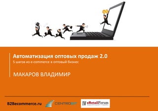 Автоматизация оптовых продаж 2.0 
5 шагов из e-commerce в оптовый бизнес 
МАКАРОВ ВЛАДИМИР 
B2Becommerce.ru  