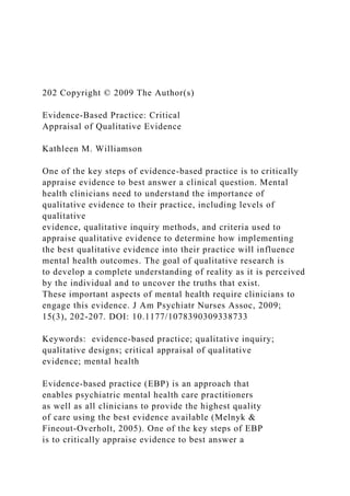 202 Copyright © 2009 The Author(s)
Evidence-Based Practice: Critical
Appraisal of Qualitative Evidence
Kathleen M. Williamson
One of the key steps of evidence-based practice is to critically
appraise evidence to best answer a clinical question. Mental
health clinicians need to understand the importance of
qualitative evidence to their practice, including levels of
qualitative
evidence, qualitative inquiry methods, and criteria used to
appraise qualitative evidence to determine how implementing
the best qualitative evidence into their practice will influence
mental health outcomes. The goal of qualitative research is
to develop a complete understanding of reality as it is perceived
by the individual and to uncover the truths that exist.
These important aspects of mental health require clinicians to
engage this evidence. J Am Psychiatr Nurses Assoc, 2009;
15(3), 202-207. DOI: 10.1177/1078390309338733
Keywords: evidence-based practice; qualitative inquiry;
qualitative designs; critical appraisal of qualitative
evidence; mental health
Evidence-based practice (EBP) is an approach that
enables psychiatric mental health care practitioners
as well as all clinicians to provide the highest quality
of care using the best evidence available (Melnyk &
Fineout-Overholt, 2005). One of the key steps of EBP
is to critically appraise evidence to best answer a
 