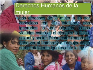 Derechos Humanos de la
mujer
 Los derechos de la mujer a no ser
conocidos en su totalidad, son
ignorados o en algunos casos
violados como es el ejemplo: lo físico,
sexual y social. Dicho esto siempre se
debe ver al hombre y a la mujer como
seres totalmente iguales ante la ley.
 