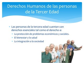  Las personas de la tercera edad cuentan con
derechos esenciales tal como el derecho a:
 La protección de problemas económicos y sociales.
 El bienestar y la salud
 La integración a la sociedad
Derechos Humanos de las personas
de la Tercer Edad
 