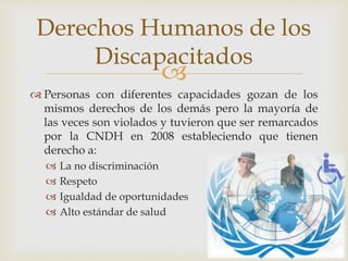 
 Personas con diferentes capacidades gozan de los
mismos derechos de los demás pero la mayoría de
las veces son violados y tuvieron que ser remarcados
por la CNDH en 2008 estableciendo que tienen
derecho a:
 La no discriminación
 Respeto
 Igualdad de oportunidades
 Alto estándar de salud
Derechos Humanos de los
Discapacitados
 
