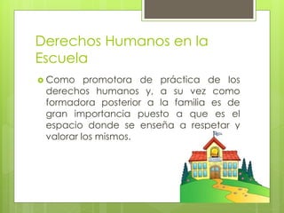 Derechos Humanos en la
Escuela
 Como promotora de práctica de los
derechos humanos y, a su vez como
formadora posterior a la familia es de
gran importancia puesto a que es el
espacio donde se enseña a respetar y
valorar los mismos.
 