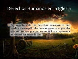  Es promotora de los derechos humanos ya que
predica el evangelio «las buenas nuevas», es por ello
que los protege, puesto que encamina y representa
los valores del reino de Dios.
Derechos Humanos en la Iglesia
 