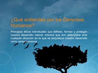 ¿Qué entiendes por los Derechos
Humanos?
Principios éticos individuales que definen, forman y protegen
nuestro desarrollo valoral; mismos que son defendidos ante
cualquier situación en la que se perjudique nuestro desarrollo
como seres humanos
 