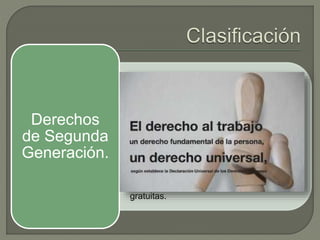 • Seguridad social y obtener satisfacción de
los derechos sociales, económicos y
culturales.
• al trabajo de manera equitativa y
satisfactoria.
• Formar parte de un sindicato.
• Nivel de vida adecuado que satisfaga
necesidades básicas.
• Salud física y mental.
• Cuidados y asistencia especiales.
• Educación en sus diversas modalidades;
primaria y secundaria son obligatorias y
gratuitas.
Derechos
de Segunda
Generación.
 
