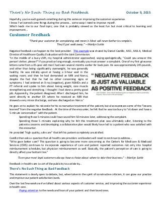 There’s No Such Thing as Bad Feedback October 9, 2015
Hopefully, you’ve each gained something during this series on improving the customer experience.
I know I’ve learned some things during the process… some ways I need to improve myself.
Which leads me to our final topic; one that is probably viewed as the least fun but most critical to learning and
improvement…
Customer Feedback
“Thank your customer for complaining and mean it. Most will never bother to complain.
They’ll just walk away.” – Marilyn Suttle
Negative feedback can happen to the best provider. This example was shared by Daniel Castillo, M.D., M.B.A, Medical
Director of Healthcare Quality Evaluation with the Joint Commission.
“In the middle of a busy shift, my hospital administrator approached, saying apologetically, “Could you answer this
person’s letter, please?” If you practice long enough, eventually you must answer a complaint. One of my first grievance
letters came from a 45-year-old man I had seen several months earlier for back pain. He was approximately 245 pounds,
and other than being significantly overweight, he was generally
healthy. He was initially upset at having a 3-hour wait in the
waiting room, and then he had demanded an MRI and Norco,
despite the fact that he had no other concerning signs or
symptoms. I had ordered an X-ray (negative), given NSAIDs and a
PT referral and spoke to him about losing weight, core muscle
strengthening and stretching. I thought I had done a pretty good
job. Apparently, the patient disagreed. After I discharged him, he
went directly to another ER where he received an MRI that
showed a very minor disc bulge, and was discharged on Norco.”
He goes on to explain his rationale for his conservative treatment of the patient, but also expresses some of the “lessons
learned” from the negative feedback. At the time of the encounter, he felt that he was too busy to “sit down and have a
5-minute conversation” with the patient.
Spending those 5 minutes could have saved him 50 minutes later, addressing the complaint.
Spending those 5 minutes explaining why he felt this treatment plan was ultimately safer, listening to the
patients concerns and developing a collaborative plan would likely have led to a patient who was satisfied with
the encounter.
He provided “high quality, safe care” that left his patient completely unsatisfied.
Castillo then asks a question that all health care providers and leaders will need to continue to address…
“Who gave better care? This question is going to become more concerning as the Centers for Medicare & Medicaid
Services (CMS) continues to incorporate experience of care and patient reported outcomes not only into hospital
reimbursement schedules, but physician reimbursement as well. Basically, the patient’s perception of care is going to
directly affect your bottom line.”
“Even your most loyal customers always have a choice about where to take their business.” – Marilyn Suttle
Feedback in health care is sort of like publicity to a celebrity…
There’s No Such Thing as Bad Feedback
This statement is clearly open to debate, but, when taken in the spirit of constructive criticism, it can grow our practice
and improve our patient satisfaction levels.
Over the last few weeks we’ve talked about various aspects of customer service, and improving the customer experience
in health care.
Paying attention to the needs and fears of your patient and their loved ones.
 