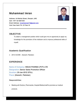 Muhammad Imran
Address: Al-Wahda Street, Sharjah, UAE
Cell: +971 52 6261029
Email Address: imranhannan71@gmail.com
Visit Visa Valid Till: 27-Feb-15
OBJECTIVE
To obtain a management position which could give me an opportunity to apply my
knowledge for the promotion of the institution and to improve professional skills of
myself.
Academic Qualification
• 2014: B.COM - (Karachi, Pakistan)
EXPERIENCE
Name of Company: INDUS PHARMA (PVT) LTD
Designation: Senior Sales Promotion Officer
Duration: 20-Jan-2012 STILL
Place: (Karachi, Pakistan)
Responsibilities:
• Meeting with Doctors, Pharmacists, Hospital Medical staff to promote our medical
products.
 