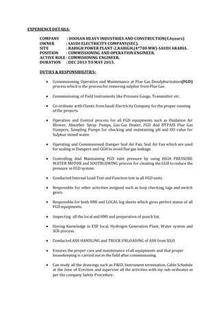 EXPERIENCE DETAILS:
COMPANY : DOOSAN HEAVY INDUSTRIES AND CONSTRUCTION(1.6years)
OWNER : SAUDI ELECTRICITY COMPANY(SEC).
SITE : RABIGH POWER PLANT-2,RABIGH.(4*700 MW)-SAUDI ARABIA.
POSITION : COMMISSIONING AND OPERATION ENGINEER.
ACTIVE ROLE : COMMISIONING ENGINEER.
DURATION : DEC 2013 TO MAY 2015.
DUTIES & RESPONSIBILITIES:
 Commissioning Operation and Maintenance at Flue Gas Desulphurization(FGD)
process which is the process for removing sulphur from Flue Gas.
 Commissioning of Field Instruments like Pressure Gauge, Transmitter etc.
 Co-ordinate withClients fromSaudi Electricity Company for the proper running
of the projects.
 Operation and Control process for all FGD equipments such as Oxidation Air
Blower, Absorber Spray Pumps, Gas-Gas Heater, FGD And BYPASS Flue Gas
Dampers, Sampling Pumps for checking and maintaining pH and DO value for
Sulphur mixed water.
 Operating and Commissioned Damper Seal Air Fan, Seal Air Fan which are used
for sealing in Dampers and GGH to avoid flue gas leakage.
 Controlling And Maintaining FGD inlet pressure by using HIGH PRESSURE
WATER MOTOR and SOOTBLOWING process for cleaning the GGH to reduce the
pressure in FGD system.
 Conducted Internal Load Test and Function test in all FGD units.
 Responsible for other activities assigned such as loop checking, tags and switch
gears.
 Responsible for both HMI and LOCAL log sheets which gives perfect status of all
FGD equipments.
 Inspecting all the local and HMI and preparation of punch list.
 Having Knowledge in ESP local, Hydrogen Generation Plant, Water system and
SCR process.
 Conducted ASH HANDLING and TRUCK UNLOADING of ASH from SILO.
 Ensures the proper care and maintenance of all equipments and that proper
housekeeping is carried out in the field after commissioning.
 Can study all the drawings such as P&ID, Instrument termination, Cable Schedule
at the time of Erection and supervise all the activities with my sub-ordinates as
per the company Safety Procedure.
 