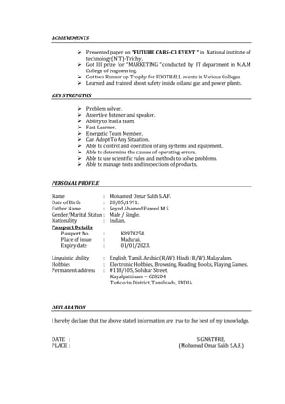ACHIEVEMENTS
 Presented paper on “FUTURE CARS-C3 EVENT “ in National institute of
technology(NIT)-Trichy.
 Got III prize for “MARKETING “conducted by IT department in M.A.M
College of engineering.
 Got two Runner up Trophy for FOOTBALL events in Various Colleges.
 Learned and trained about safety inside oil and gas and power plants.
KEY STRENGTHS
 Problem solver.
 Assertive listener and speaker.
 Ability to lead a team.
 Fast Learner.
 Energetic Team Member.
 Can Adopt To Any Situation.
 Able to controland operation of any systems and equipment.
 Able to determine the causes of operating errors.
 Able to use scientific rules and methods to solve problems.
 Able to manage tests and inspections of products.
PERSONAL PROFILE
Name : Mohamed Omar Salih S.A.F.
Date of Birth : 20/05/1991.
Father Name : Seyed Ahamed Fareed M.S.
Gender/Marital Status : Male / Single.
Nationality : Indian.
Passport Details
Passport No. : K8978258.
Place of issue : Madurai.
Expiry date : 01/01/2023.
Linguistic ability : English, Tamil, Arabic (R/W), Hindi (R/W),Malayalam.
Hobbies : Electronic Hobbies, Browsing, Reading Books, Playing Games.
Permanent address : #118/105, Solukar Street,
Kayalpattinam – 628204
Tuticorin District, Tamilnadu, INDIA.
DECLARATION
I hereby declare that the above stated information are true to the best of my knowledge.
DATE : SIGNATURE,
PLACE : (Mohamed Omar Salih S.A.F.)
 