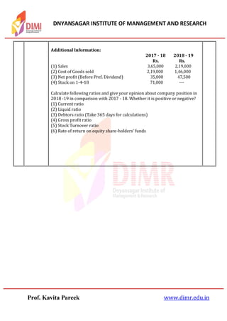 DNYANSAGAR INSTITUTE OF MANAGEMENT AND RESEARCH
Prof. Kavita Pareek www.dimr.edu.in
Additional Information:
2017 ‐ 18 2018 ‐ 19
Rs. Rs.
(1) Sales 3,65,000 2,19,000
(2) Cost of Goods sold 2,19,000 1,46,000
(3) Net profit (Before Pref. Dividend) 35,000 47,500
(4) Stock on 1‐4‐18 71,000 ‐‐‐
Calculate following ratios and give your opinion about company position in
2018 ‐19 in comparison with 2017 ‐ 18. Whether it is positive or negative?
(1) Current ratio
(2) Liquid ratio
(3) Debtors ratio (Take 365 days for calculations)
(4) Gross profit ratio
(5) Stock Turnover ratio
(6) Rate of return on equity share‐holders' funds
 