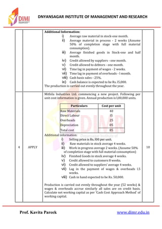 DNYANSAGAR INSTITUTE OF MANAGEMENT AND RESEARCH
Prof. Kavita Pareek www.dimr.edu.in
Additional Information:
i) Average raw material in stock-one month.
ii) Average material in process - 2 weeks (Assume
50% of completion stage with full material
consumption).
iii) Average finished goods in Stock-one and half
month.
iv) Credit allowed by suppliers - one month.
v) Credit allowed to debtors - one month.
vi) Time lag in payment of wages - 2 weeks.
vii) Time lag in payment of overheads - l month.
viii) Cash basis sales - 25%.
ix) Cash balance is expected to be Rs. l5,000.
The production is carried out evenly throughout the year.
4 APPLY
Mithila Industries Ltd. commencing a new project. Following per
unit cost information is given. Annual production is l,00,000 units.
Particulars Cost per unit
Raw Materials 40
Direct Labour l5
Overheads 25
Depreciation 05
Total cost 85
Additional information:
i) Selling price is Rs. l00 per unit.
ii) Raw materials in stock average 4 weeks.
iii) Work in progress average 2 weeks. (Assume 50%
of completion stage with full material consumption)
iv) Finished Goods in stock average 4 weeks.
v) Credit allowed to customers 8 weeks.
vi) Credit allowed to suppliers’ average 4 weeks.
vii) Lag in the payment of wages & overheads l.5
weeks.
viii) Cash in hand expected to be Rs. 50,000.
Production is carried out evenly throughout the year (52 weeks) &
wages & overheads accrue similarly all sales are on credit basis.
Calculate net working capital as per 'Cash Cost Approach Method' of
working capital.
10
 